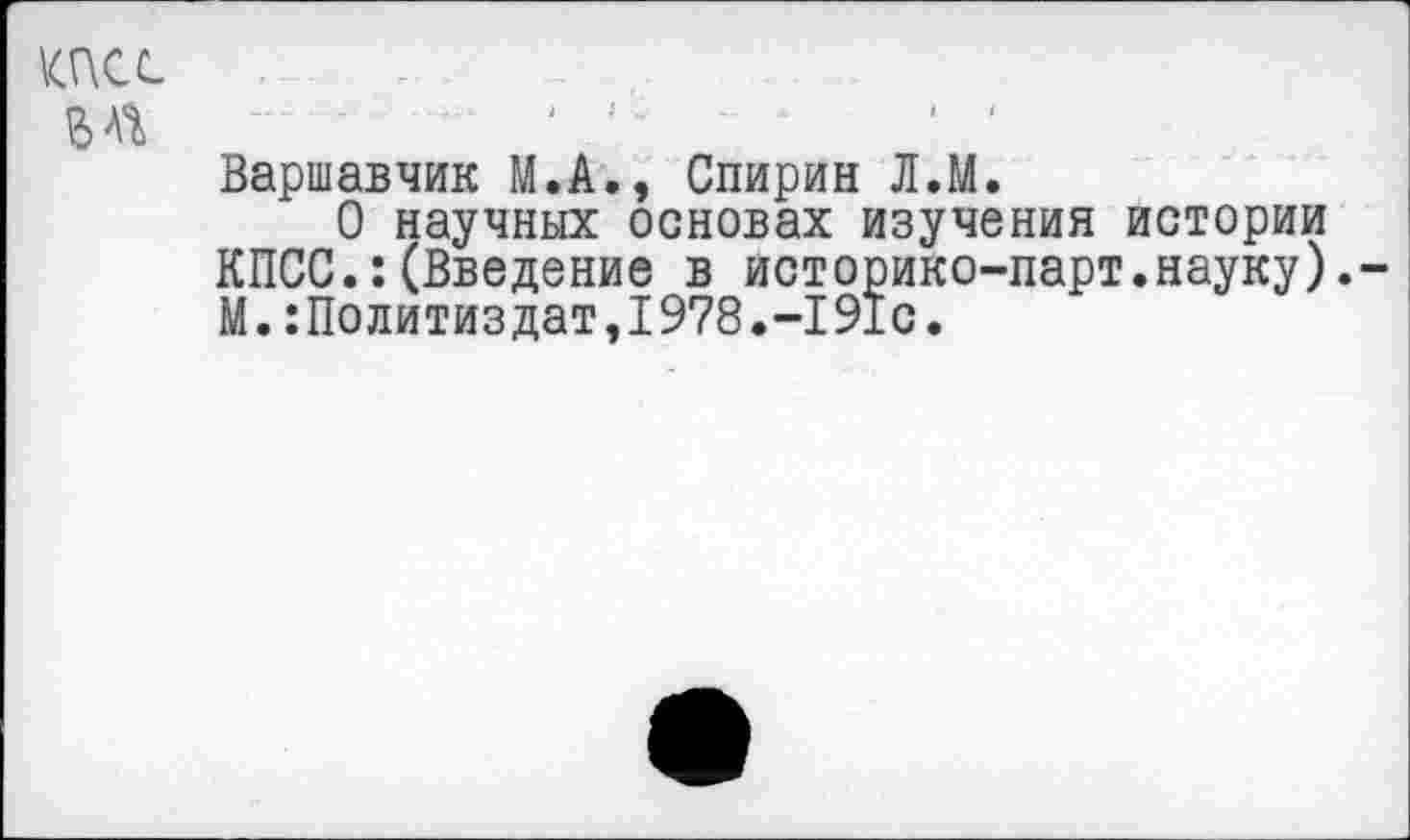 ﻿Варшавчик М.А., Спирин Л.М.
О научных основах изучения истории КПСС.:(Введение в историко-парт.науку). М.:Политиздат,1978.-191с.